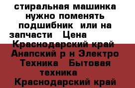 стиральная машинка нужно поменять подшибник, или на запчасти › Цена ­ 3 500 - Краснодарский край, Анапский р-н Электро-Техника » Бытовая техника   . Краснодарский край